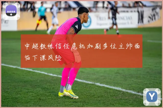 中超教练信任危机加剧多位主帅面临下课风险
