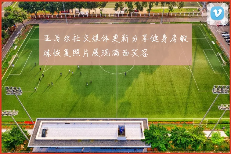 亚马尔社交媒体更新分享健身房锻炼恢复照片展现满面笑容