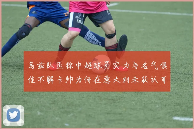 乌兹队医称中超球员实力与名气俱佳不解卡帅为何在意大利未获认可