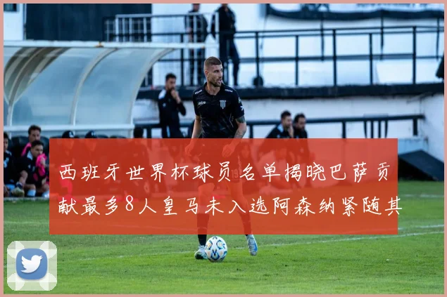 西班牙世界杯球员名单揭晓巴萨贡献最多8人皇马未入选阿森纳紧随其后3人并列第二