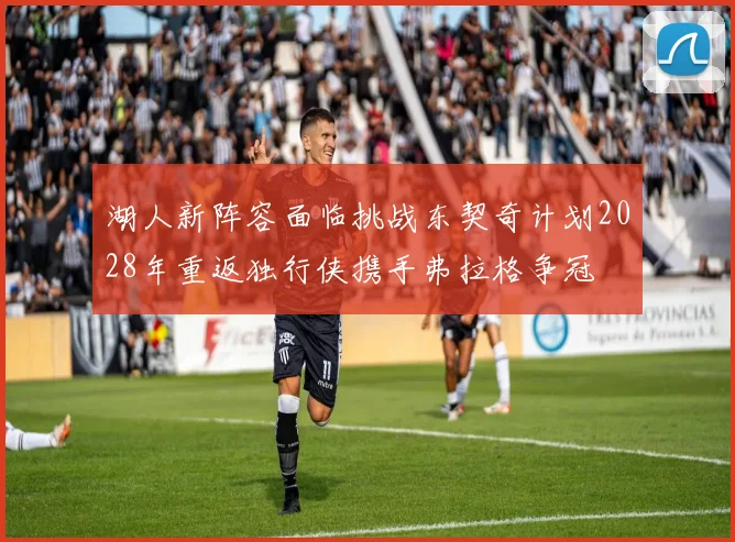 湖人新阵容面临挑战东契奇计划2028年重返独行侠携手弗拉格争冠