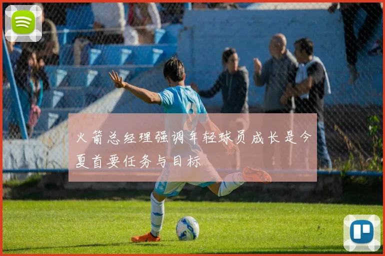 火箭总经理强调年轻球员成长是今夏首要任务与目标
