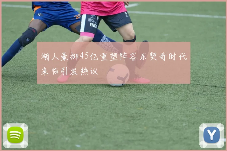 湖人豪掷45亿重塑阵容东契奇时代来临引发热议
