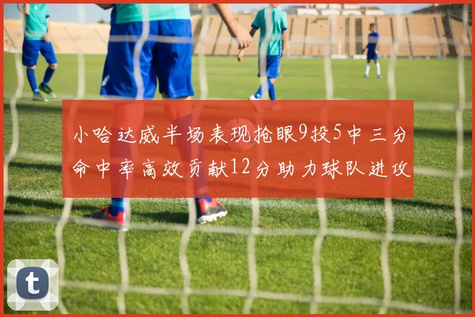 小哈达威半场表现抢眼9投5中三分命中率高效贡献12分助力球队进攻