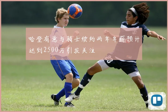 哈登有意与骑士续约两年年薪预计达到2500万引发关注