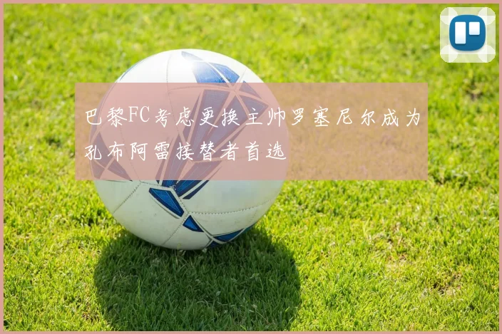巴黎FC考虑更换主帅罗塞尼尔成为孔布阿雷接替者首选