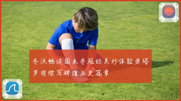 齐沃畅谈国米夺冠的美妙体验劳塔罗将续写辉煌历史篇章
