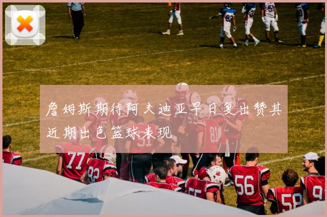 詹姆斯期待阿夫迪亚早日复出赞其近期出色篮球表现