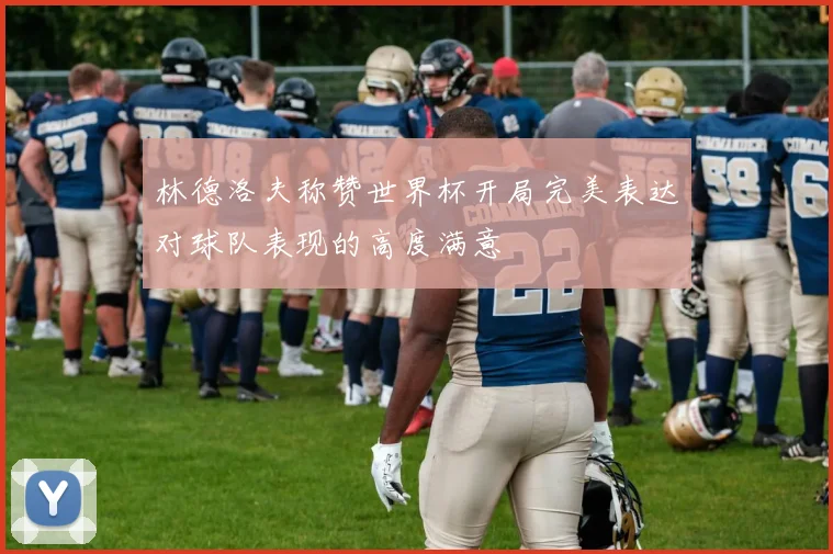 林德洛夫称赞世界杯开局完美表达对球队表现的高度满意