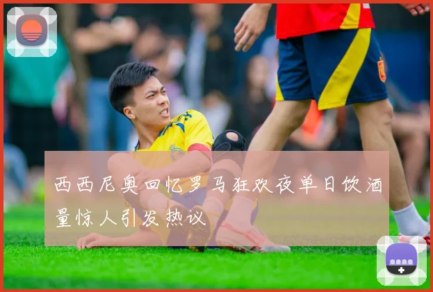 西西尼奥回忆罗马狂欢夜单日饮酒量惊人引发热议