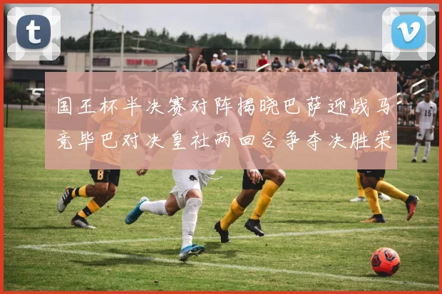 国王杯半决赛对阵揭晓巴萨迎战马竞毕巴对决皇社两回合争夺决胜荣耀