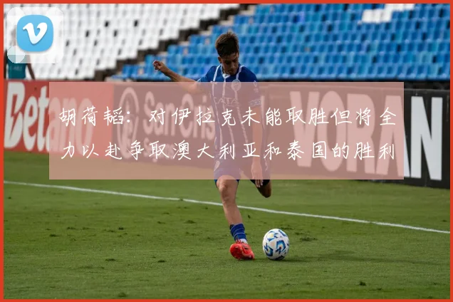 胡荷韬：对伊拉克未能取胜但将全力以赴争取澳大利亚和泰国的胜利