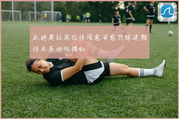 瓜迪奥拉离任传闻愈演愈烈球迷期待未来动向揭秘