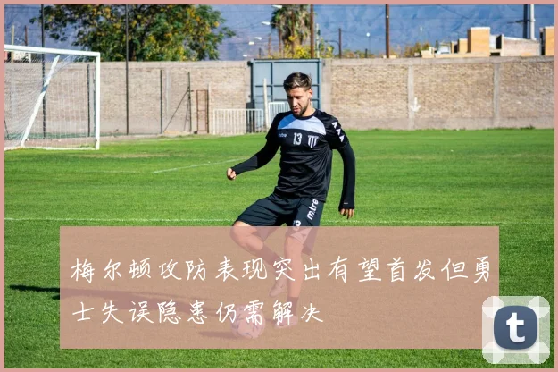 梅尔顿攻防表现突出有望首发但勇士失误隐患仍需解决