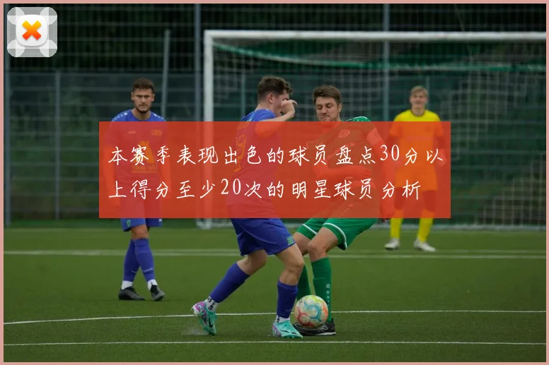本赛季表现出色的球员盘点30分以上得分至少20次的明星球员分析