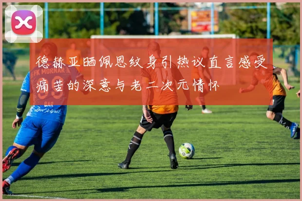 德赫亚晒佩恩纹身引热议直言感受痛苦的深意与老二次元情怀