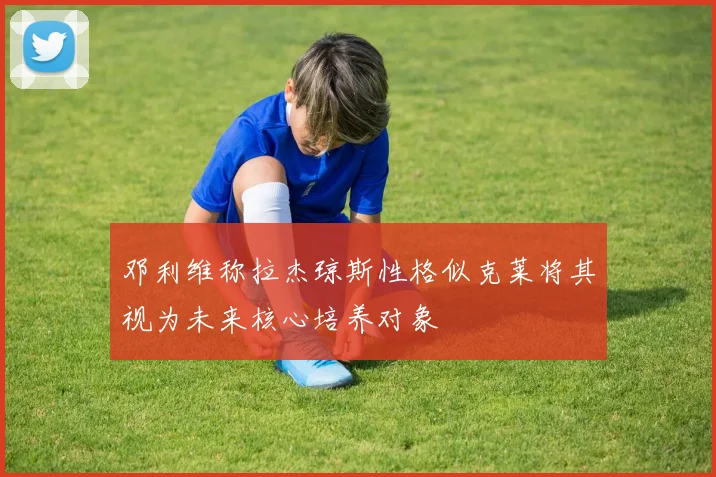 邓利维称拉杰琼斯性格似克莱将其视为未来核心培养对象